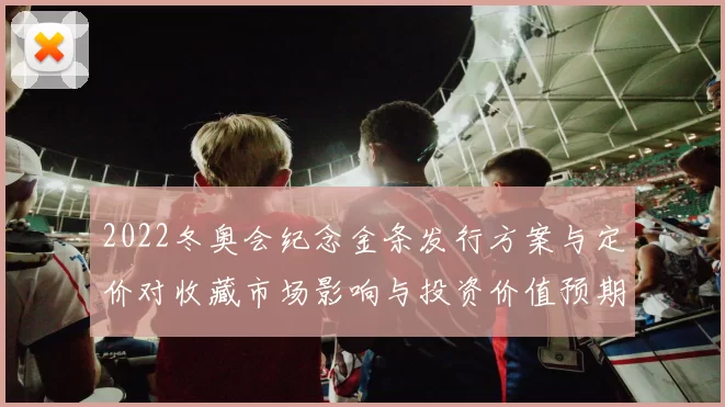 2022冬奥会纪念金条发行方案与定价对收藏市场影响与投资价值预期