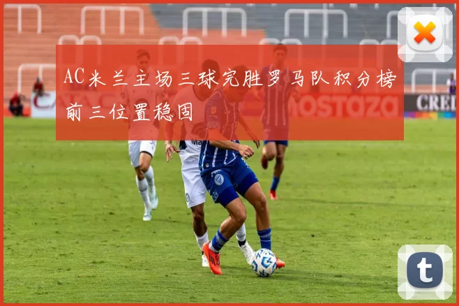 AC米兰主场三球完胜罗马队积分榜前三位置稳固