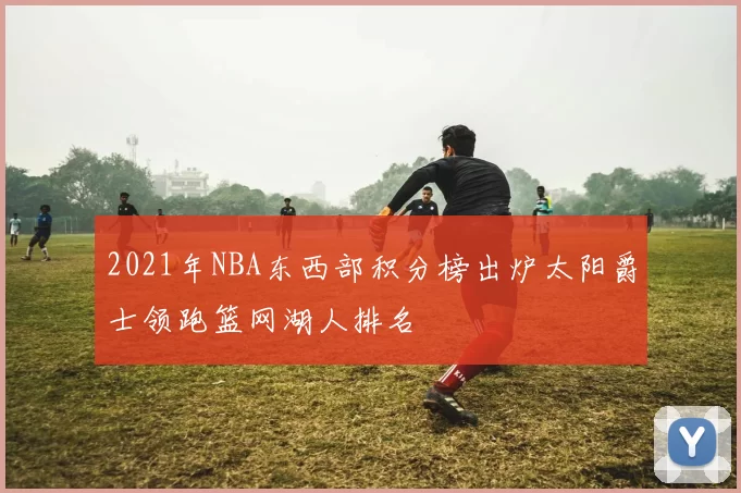 2021年NBA东西部积分榜出炉太阳爵士领跑篮网湖人排名