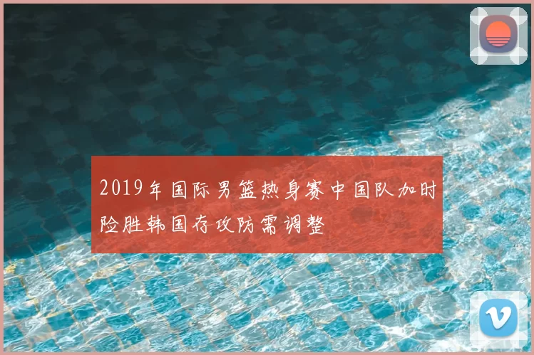 2019年国际男篮热身赛中国队加时险胜韩国存攻防需调整