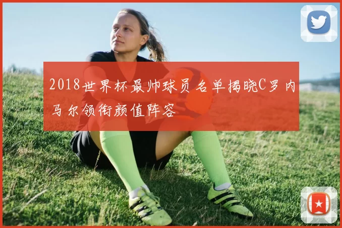 2018世界杯最帅球员名单揭晓C罗内马尔领衔颜值阵容