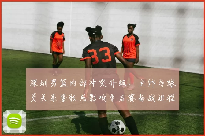 深圳男篮内部冲突升级，主帅与球员关系紧张或影响季后赛备战进程