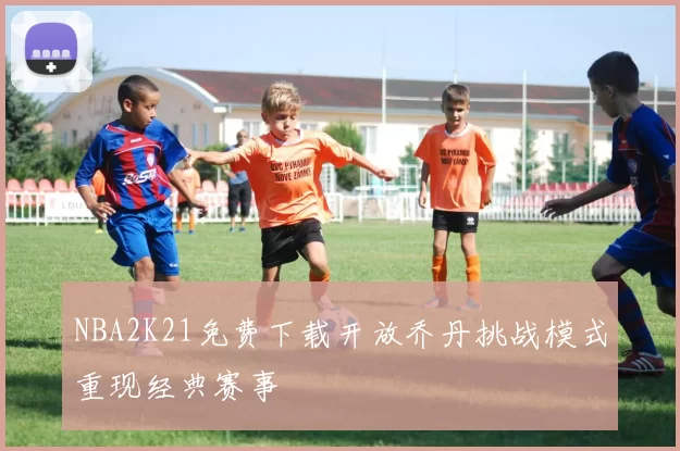 NBA2K21免费下载开放乔丹挑战模式重现经典赛事