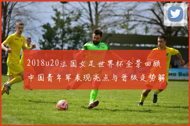 2018u20法国女足世界杯全景回顾 中国青年军表现亮点与晋级走势解析