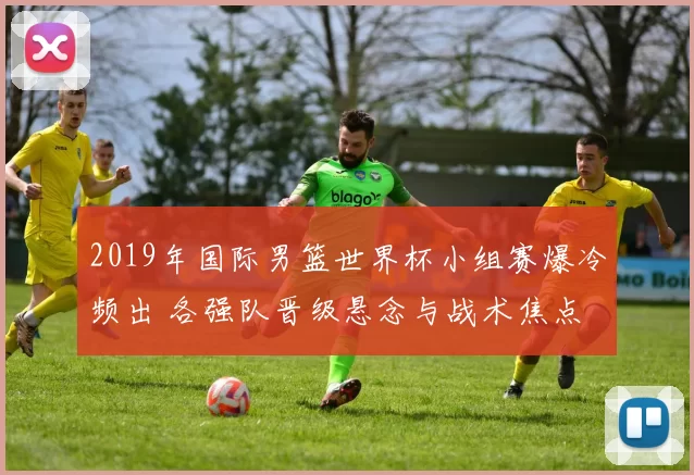2019年国际男篮世界杯小组赛爆冷频出 各强队晋级悬念与战术焦点