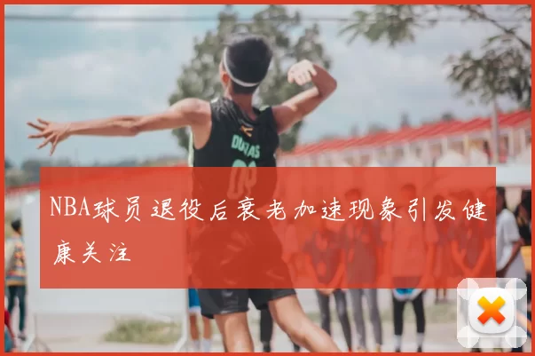 NBA球员退役后衰老加速现象引发健康关注