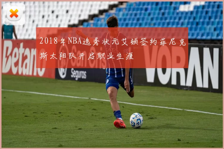 2018年NBA选秀状元艾顿签约菲尼克斯太阳队开启职业生涯