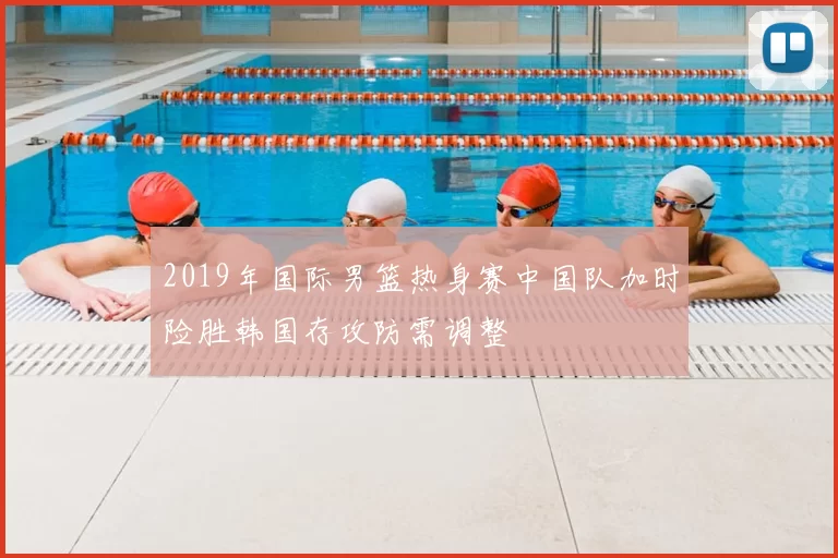 2019年国际男篮热身赛中国队加时险胜韩国存攻防需调整