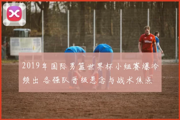 2019年国际男篮世界杯小组赛爆冷频出 各强队晋级悬念与战术焦点