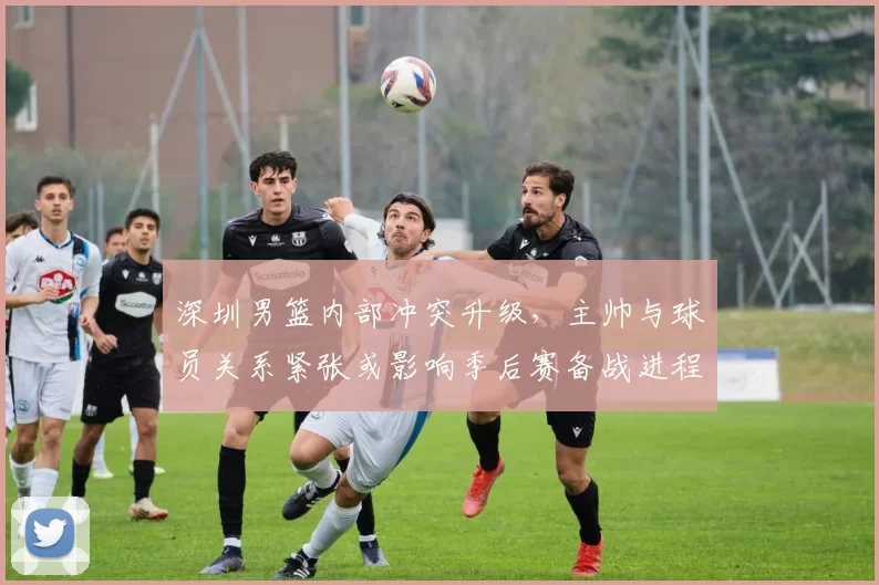 深圳男篮内部冲突升级，主帅与球员关系紧张或影响季后赛备战进程