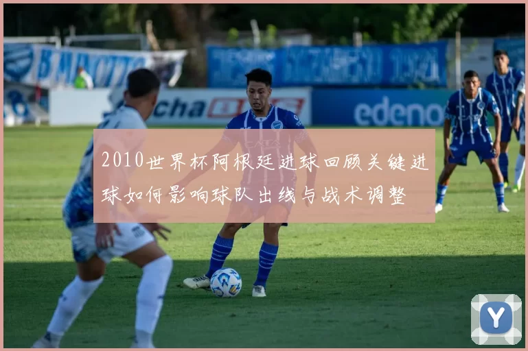 2010世界杯阿根廷进球回顾关键进球如何影响球队出线与战术调整