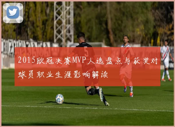 2015欧冠决赛MVP人选盘点与获奖对球员职业生涯影响解读