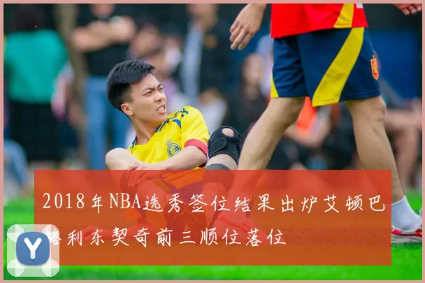 2018年NBA选秀签位结果出炉艾顿巴格利东契奇前三顺位落位