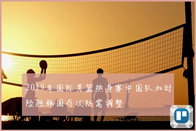 2019年国际男篮热身赛中国队加时险胜韩国存攻防需调整