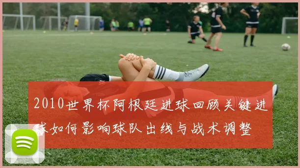 2010世界杯阿根廷进球回顾关键进球如何影响球队出线与战术调整