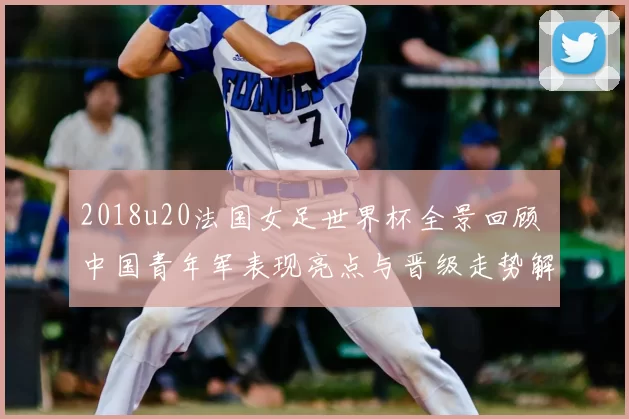 2018u20法国女足世界杯全景回顾 中国青年军表现亮点与晋级走势解析