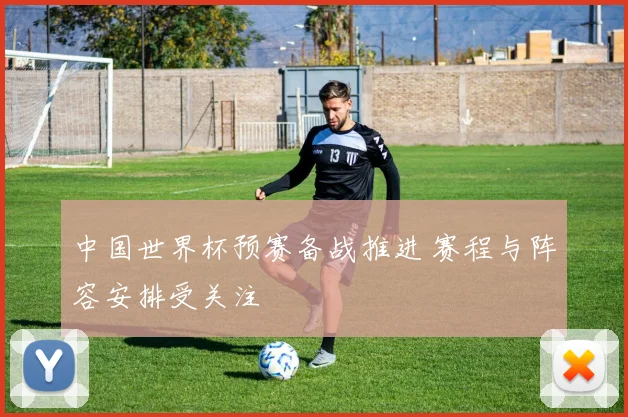 中国世界杯预赛备战推进 赛程与阵容安排受关注