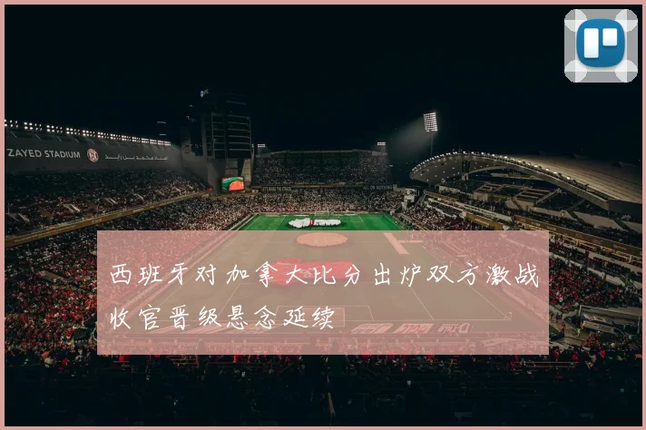 西班牙对加拿大比分出炉双方激战收官晋级悬念延续