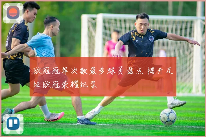 欧冠冠军次数最多球员盘点 揭开足坛欧冠荣耀纪录