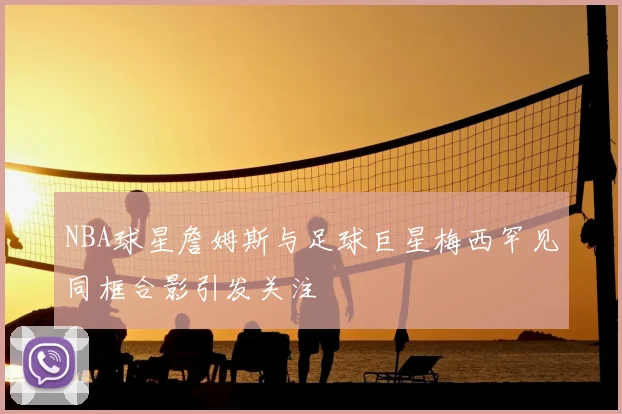 NBA球星詹姆斯与足球巨星梅西罕见同框合影引发关注