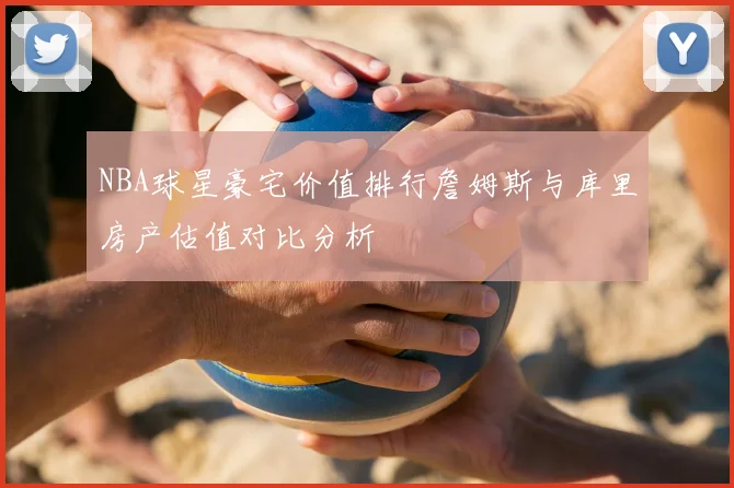 NBA球星豪宅价值排行詹姆斯与库里房产估值对比分析
