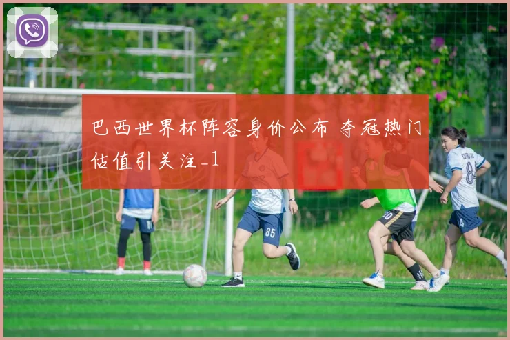 巴西世界杯阵容身价公布 夺冠热门估值引关注_1