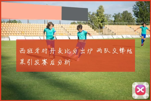 西班牙对丹麦比分出炉 两队交锋结果引发赛后分析