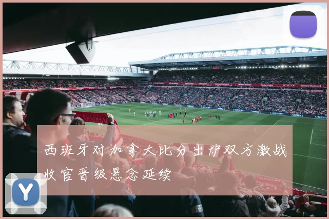 西班牙对加拿大比分出炉双方激战收官晋级悬念延续